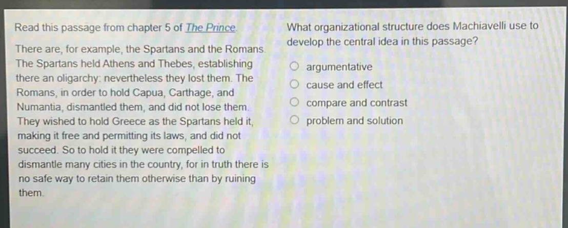 read this passage from chapter 5 of the prince. there are, for example, the spartans and the romans. the spartans held athens and thebes, establishing there an oligarchy: nevertheless they lost them. the romans, in order to hold capua, carthage, and numantia, dismantled them, and did not lose them. they wished to hold greece as the spartans held it, making it free and permitting its laws, and did not succeed. so to hold it they were compelled to dismantle many cities in the country, for in truth there is no safe way to retain them otherwise than by ruining them. what organizational structure does machiavelli use to develop the central idea in this passage? argumentative cause and effect compare and contrast problem and solution