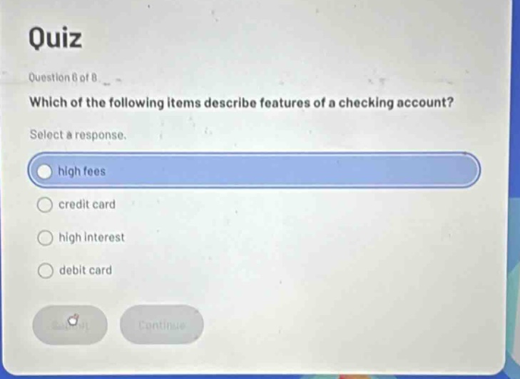 quiz\nquestion 6 of 8\nwhich of the following items describe features of a checking account?\nselect a response.\nhigh fees\ncredit card\nhigh interest\ndebit card
