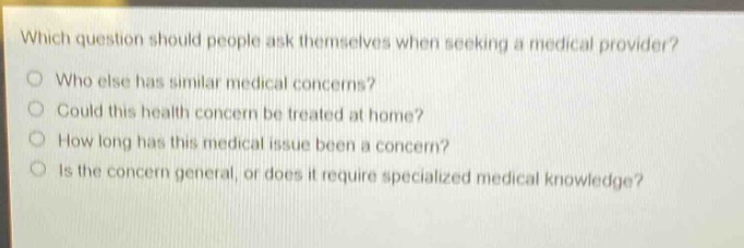 which question should people ask themselves when seeking a medical provider?\nwho else has similar medical concerns?\ncould this health concern be treated at home?\nhow long has this medical issue been a concern?\nis the concern general, or does it require specialized medical knowledge?