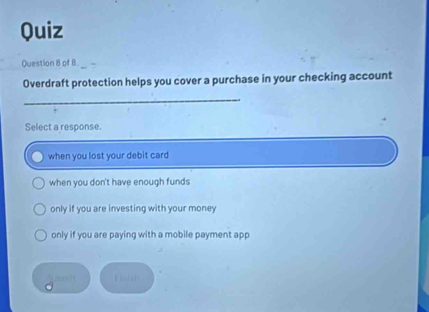 quiz\nquestion 8 of 8\noverdraft protection helps you cover a purchase in your checking account\nselect a response.\nwhen you lost your debit card\nwhen you dont have enough funds\nonly if you are investing with your money\nonly if you are paying with a mobile payment app