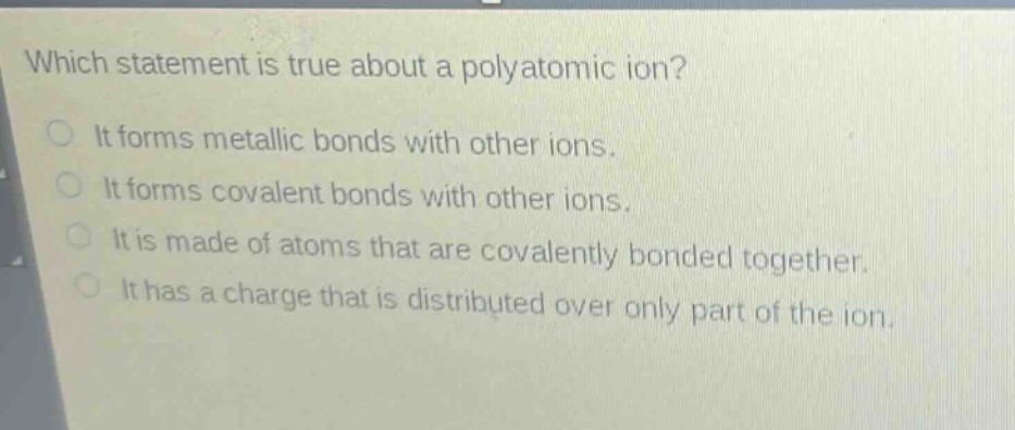 which statement is true about a polyatomic ion? it forms metallic bonds with other ions. it forms covalent bonds with other ions. it is made of atoms that are covalently bonded together. it has a charge that is distributed over only part of the ion.