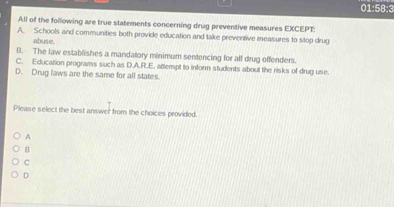 all of the following are true statements concerning drug preventive measures except: a. schools and communities both provide education and take preventive measures to stop drug abuse. b. the law establishes a mandatory minimum sentencing for all drug offenders. c. education programs such as d.a.r.e. attempt to inform students about the risks of drug use. d. drug laws are the same for all states. please select the best answer from the choices provided. o a o b o c o d