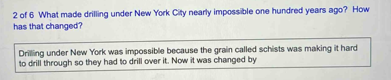 2 of 6 what made drilling under new york city nearly impossible one hundred years ago? how has that changed? drilling under new york was impossible because the grain called schists was making it hard to drill through so they had to drill over it. now it was changed by
