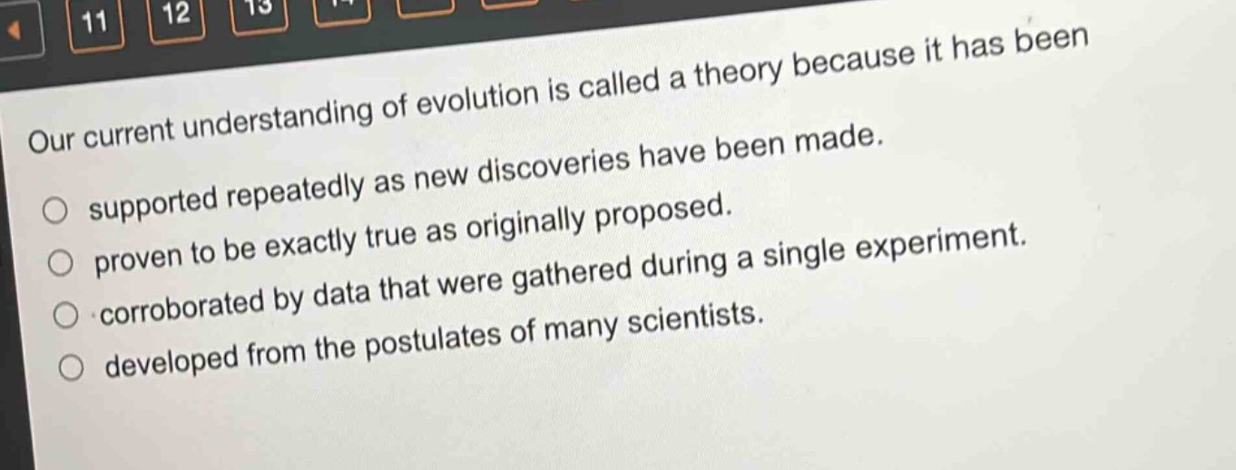 our current understanding of evolution is called a theory because it has been supported repeatedly as new discoveries have been made. proven to be exactly true as originally proposed. corroborated by data that were gathered during a single experiment. developed from the postulates of many scientists.