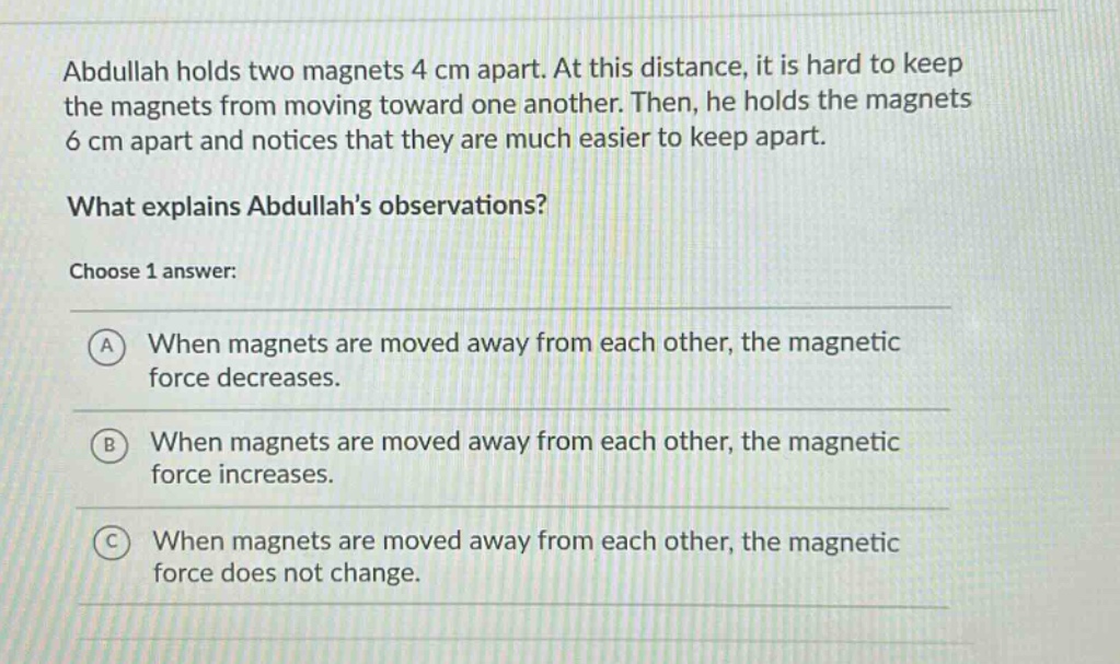 abdullah holds two magnets 4 cm apart. at this distance, it is hard to keep the magnets from moving toward one another. then, he holds the magnets 6 cm apart and notices that they are much easier to keep apart. what explains abdullahs observations? choose 1 answer: a when magnets are moved away from each other, the magnetic force decreases. b when magnets are moved away from each other, the magnetic force increases. c when magnets are moved away from each other, the magnetic force does not change.