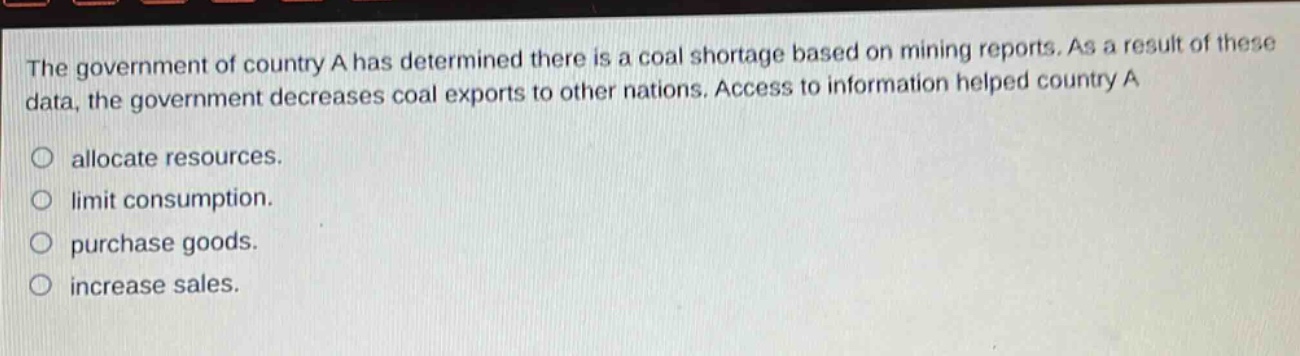 the government of country a has determined there is a coal shortage based on mining reports. as a result of these data, the government decreases coal exports to other nations. access to information helped country a\nallocate resources.\nlimit consumption.\npurchase goods.\nincrease sales.