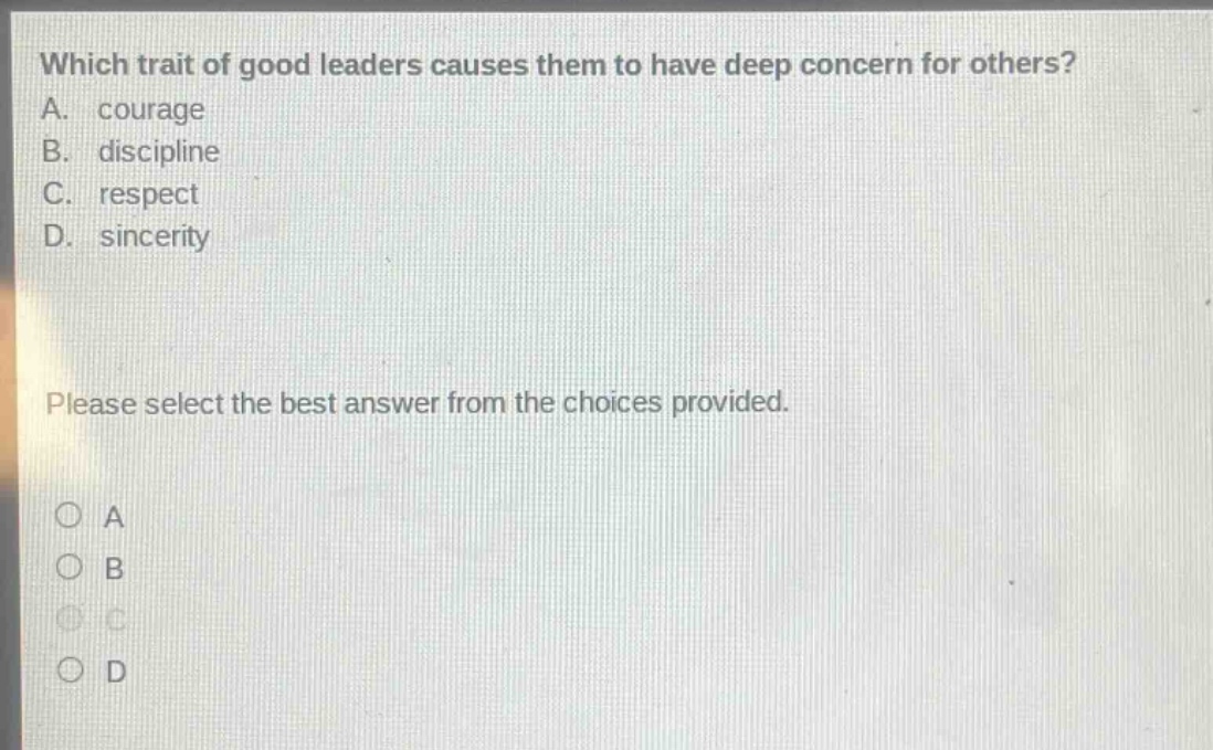 which trait of good leaders causes them to have deep concern for others? a. courage b. discipline c. respect d. sincerity please select the best answer from the choices provided. a b c d