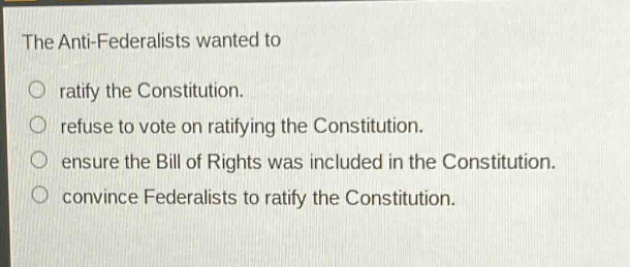 the anti - federalists wanted to\no ratify the constitution.\no refuse to vote on ratifying the constitution.\no ensure the bill of rights was included in the constitution.\no convince federalists to ratify the constitution.
