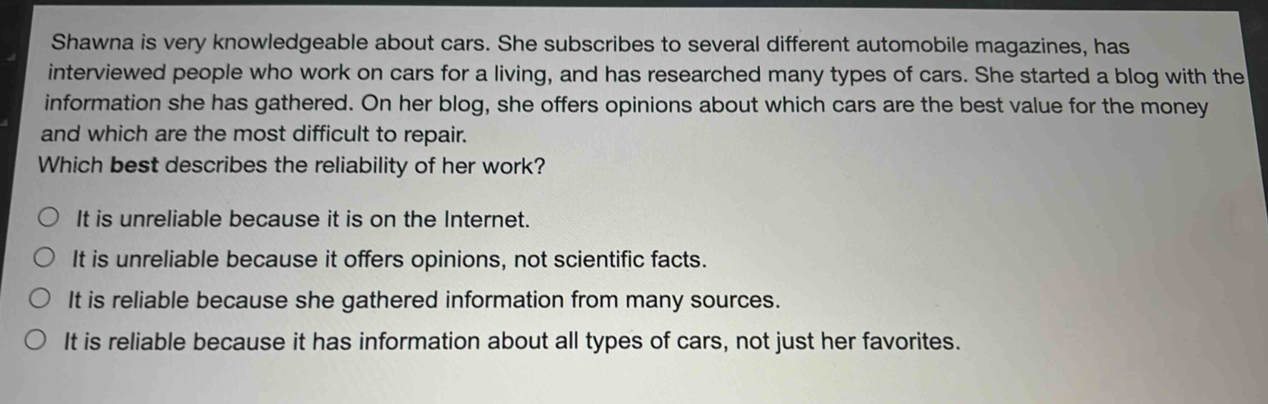 shawna is very knowledgeable about cars. she subscribes to several different automobile magazines, has interviewed people who work on cars for a living, and has researched many types of cars. she started a blog with the information she has gathered. on her blog, she offers opinions about which cars are the best value for the money and which are the most difficult to repair. which best describes the reliability of her work? it is unreliable because it is on the internet. it is unreliable because it offers opinions, not scientific facts. it is reliable because she gathered information from many sources. it is reliable because it has information about all types of cars, not just her favorites.
