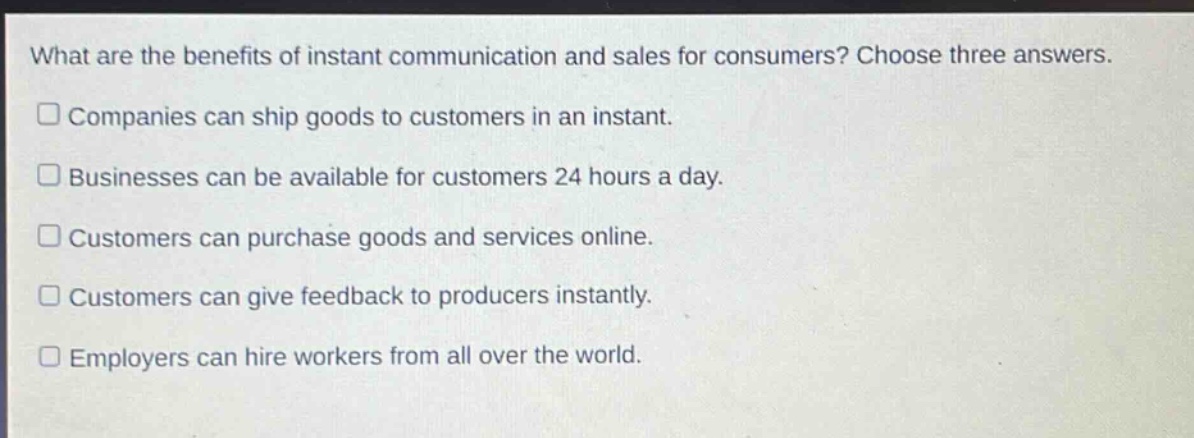what are the benefits of instant communication and sales for consumers? choose three answers. companies can ship goods to customers in an instant. businesses can be available for customers 24 hours a day. customers can purchase goods and services online. customers can give feedback to producers instantly. employers can hire workers from all over the world.