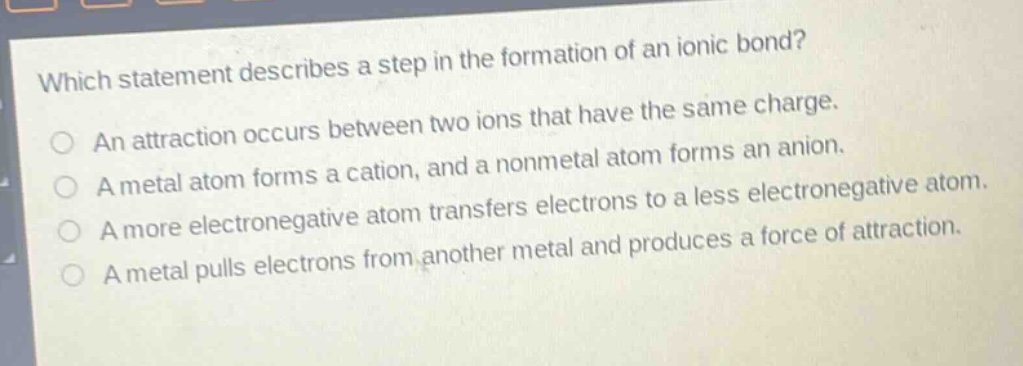 which statement describes a step in the formation of an ionic bond? an attraction occurs between two ions that have the same charge. a metal atom forms a cation, and a nonmetal atom forms an anion. a more electronegative atom transfers electrons to a less electronegative atom. a metal pulls electrons from another metal and produces a force of attraction.