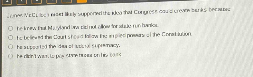 james mcculloch most likely supported the idea that congress could create banks because\no he knew that maryland law did not allow for state - run banks.\no he believed the court should follow the implied powers of the constitution.\no he supported the idea of federal supremacy.\no he didnt want to pay state taxes on his bank.