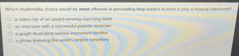 which multimedia choice would be most effective in persuading blog readers to learn to play a musical instrument?\n a video clip of an award - winning marching band\n an interview with a successful popular musician\n a graph illustrating various instrument families\n a photo featuring the worlds largest symphony