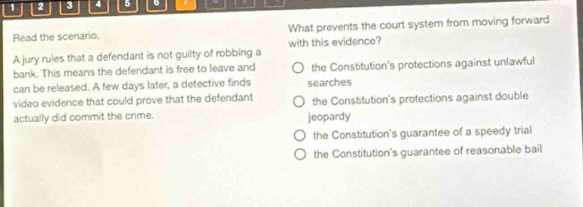 read the scenario. a jury rules that a defendant is not guilty of robbing a bank. this means the defendant is free to leave and can be released. a few days later, a detective finds video evidence that could prove that the defendant actually did commit the crime. what prevents the court system from moving forward with this evidence? the constitutions protections against unlawful searches the constitutions protections against double jeopardy the constitutions guarantee of a speedy trial the constitutions guarantee of reasonable bail