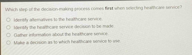 which step of the decision - making process comes first when selecting healthcare service?\no identify alternatives to the healthcare service.\no identify the healthcare service decision to be made.\no gather information about the healthcare service.\no make a decision as to which healthcare service to use.