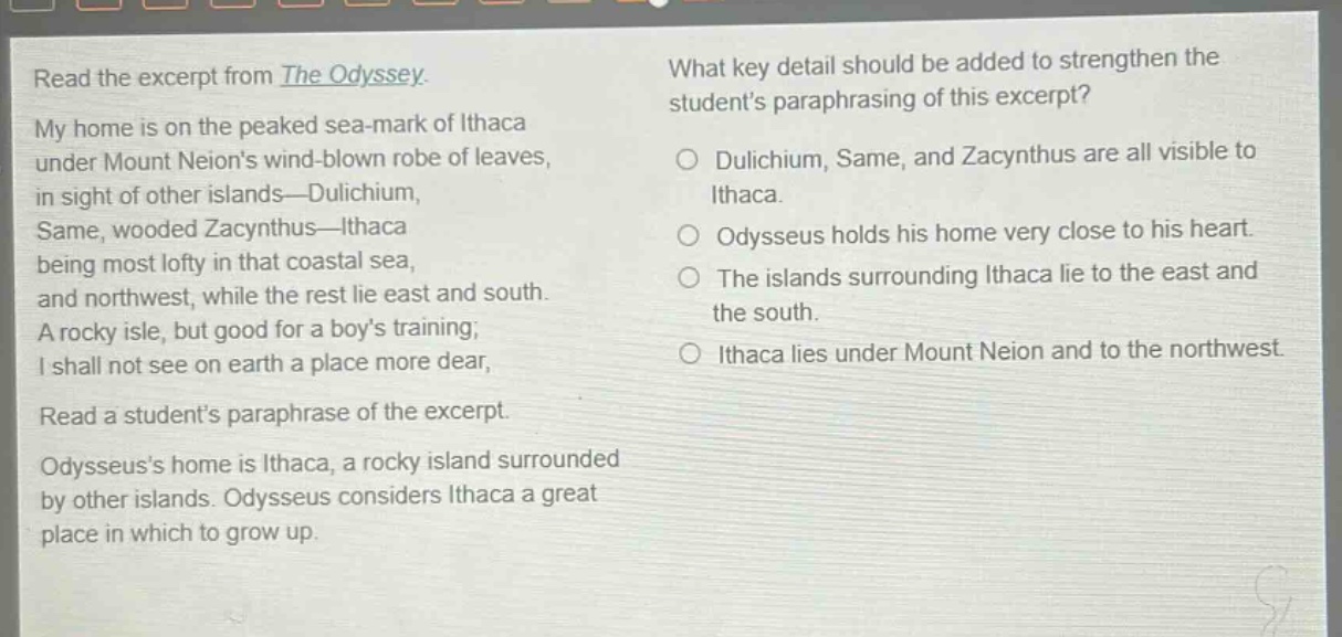 read the excerpt from the odyssey. my home is on the peaked sea - mark of ithaca under mount neions wind - blown robe of leaves, in sight of other islands— dulichium, same, wooded zacynthus— ithaca being most lofty in that coastal sea, and northwest, while the rest lie east and south. a rocky isle, but good for a boys training; i shall not see on earth a place more dear, read a students paraphrase of the excerpt. odysseuss home is ithaca, a rocky island surrounded by other islands. odysseus considers ithaca a great place in which to grow up. what key detail should be added to strengthen the students paraphrasing of this excerpt? dulichium, same, and zacynthus are all visible to ithaca. odysseus holds his home very close to his heart. the islands surrounding ithaca lie to the east and the south. ithaca lies under mount neion and to the northwest.