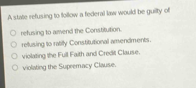 a state refusing to follow a federal law would be guilty of\nrefusing to amend the constitution.\nrefusing to ratify constitutional amendments.\nviolating the full faith and credit clause.\nviolating the supremacy clause.