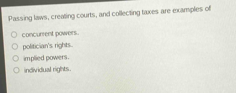 passing laws, creating courts, and collecting taxes are examples of\nconcurrent powers.\npoliticians rights.\nimplied powers.\nindividual rights.
