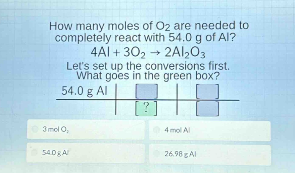 how many moles of o2 are needed to completely react with 54.0 g of al? 4al + 3o2 → 2al2o3 lets set up the conversions first. what goes in the green box? 54.0 g al 3 mol o2 4 mol al 54.0 g al 26.98 g al