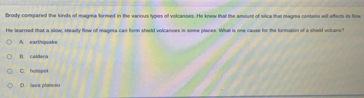 brody compared the kinds of magma formed in the various types of volcanoes. he knew that the amount of silica that magma contains will affect its flow. he learned that a slow, steady flow of magma can form shield volcanoes in some places. what is one cause for the formation of a shield volcano? a. earthquake b. caldera c. hotspot d. lava plateau