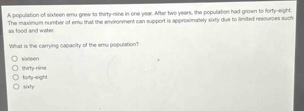 a population of sixteen emu grew to thirty - nine in one year. after two years, the population had grown to forty - eight. the maximum number of emu that the environment can support is approximately sixty due to limited resources such as food and water. what is the carrying capacity of the emu population? sixteen thirty - nine forty - eight sixty