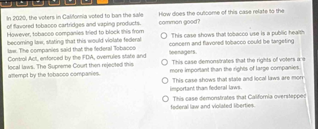 in 2020, the voters in california voted to ban the sale of flavored tobacco cartridges and vaping products. however, tobacco companies tried to block this from becoming law, stating that this would violate federal law. the companies said that the federal tobacco control act, enforced by the fda, overrules state and local laws. the supreme court then rejected this attempt by the tobacco companies. how does the outcome of this case relate to the common good? this case shows that tobacco use is a public health concern and flavored tobacco could be targeting teenagers. this case demonstrates that the rights of voters are more important than the rights of large companies. this case shows that state and local laws are more important than federal laws. this case demonstrates that california overstepped federal law and violated liberties.