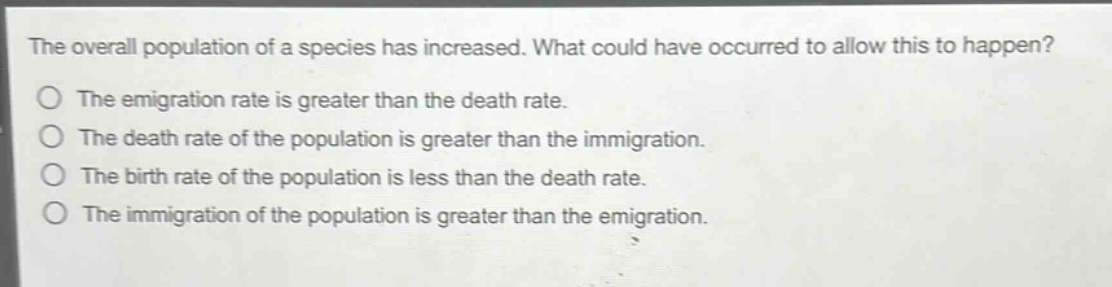 the overall population of a species has increased. what could have occurred to allow this to happen?\no the emigration rate is greater than the death rate.\no the death rate of the population is greater than the immigration.\no the birth rate of the population is less than the death rate.\no the immigration of the population is greater than the emigration.
