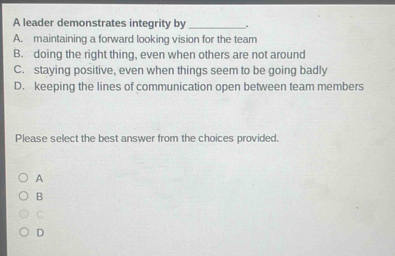a leader demonstrates integrity by __________. a. maintaining a forward looking vision for the team b. doing the right thing, even when others are not around c. staying positive, even when things seem to be going badly d. keeping the lines of communication open between team members please select the best answer from the choices provided. a b c d