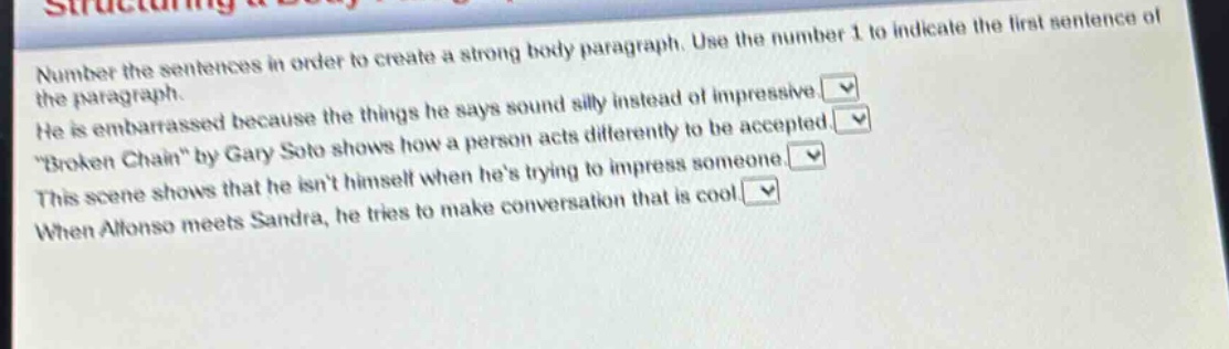 number the sentences in order to create a strong body paragraph. use the number 1 to indicate the first sentence of the paragraph. he is embarrassed because the things he says sound silly instead of impressive. \broken chain\ by gary soto shows how a person acts differently to be accepted. this scene shows that he isnt himself when hes trying to impress someone. when alfonso meets sandra, he tries to make conversation that is cool.