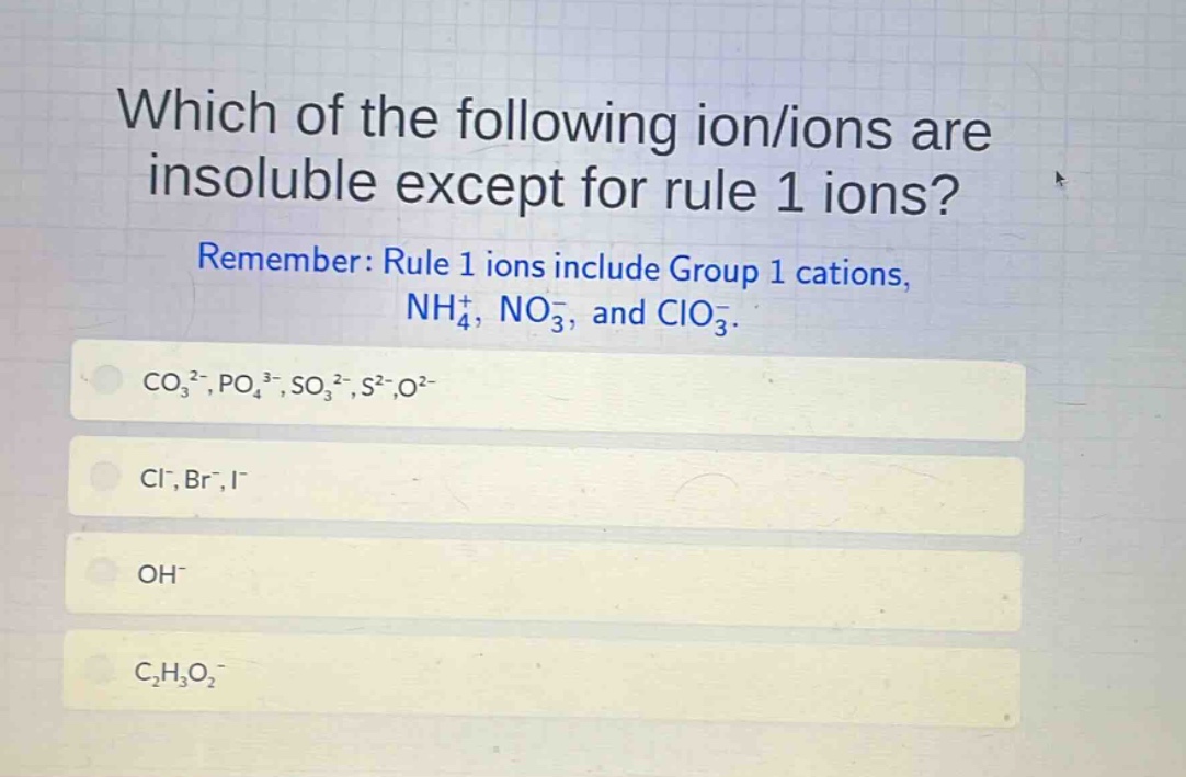 which of the following ion/ions are insoluble except for rule 1 ions? remember: rule 1 ions include group 1 cations, nh₄⁺, no₃⁻, and clo₃⁻. co₃²⁻,po₄³⁻,so₃²⁻,s²⁻,o²⁻ cl⁻,br⁻,i⁻ oh⁻ c₂h₃o₂⁻