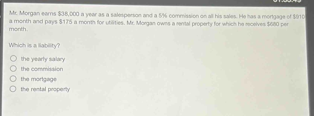 mr. morgan earns $38,000 a year as a salesperson and a 5% commission on all his sales. he has a mortgage of $910 a month and pays $175 a month for utilities. mr. morgan owns a rental property for which he receives $680 per month. which is a liability? the yearly salary the commission the mortgage the rental property