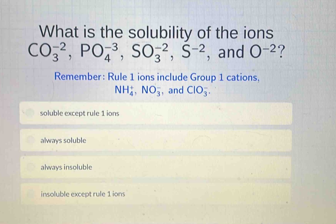 what is the solubility of the ions co₃⁻², po₄⁻³, so₃⁻², s⁻², and o⁻²? remember: rule 1 ions include group 1 cations, nh₄⁺, no₃⁻, and clo₃⁻. soluble except rule 1 ions always soluble always insoluble insoluble except rule 1 ions