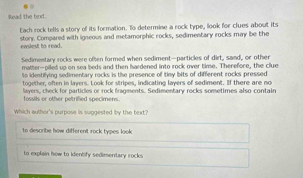 read the text. each rock tells a story of its formation. to determine a rock type, look for clues about its story. compared with igneous and metamorphic rocks, sedimentary rocks may be the easiest to read. sedimentary rocks were often formed when sediment—particles of dirt, sand, or other matter—piled up on sea beds and then hardened into rock over time. therefore, the clue to identifying sedimentary rocks is the presence of tiny bits of different rocks pressed together, often in layers. look for stripes, indicating layers of sediment. if there are no layers, check for particles or rock fragments. sedimentary rocks sometimes also contain fossils or other petrified specimens. which authors purpose is suggested by the text? to describe how different rock types look to explain how to identify sedimentary rocks