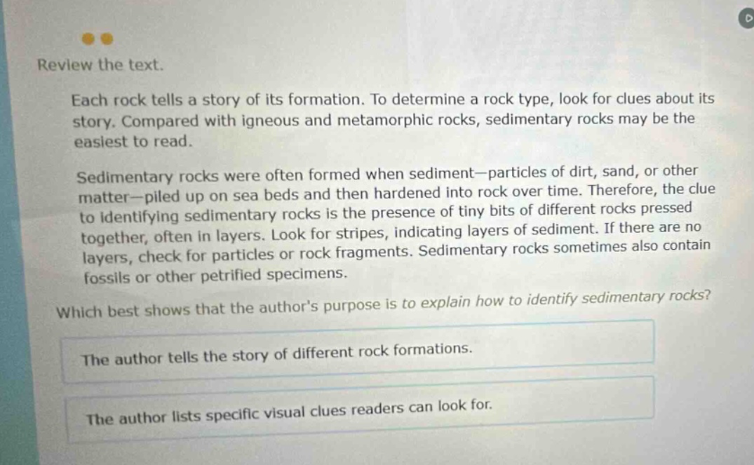 review the text. each rock tells a story of its formation. to determine a rock type, look for clues about its story. compared with igneous and metamorphic rocks, sedimentary rocks may be the easiest to read. sedimentary rocks were often formed when sediment—particles of dirt, sand, or other matter—piled up on sea beds and then hardened into rock over time. therefore, the clue to identifying sedimentary rocks is the presence of tiny bits of different rocks pressed together, often in layers. look for stripes, indicating layers of sediment. if there are no layers, check for particles or rock fragments. sedimentary rocks sometimes also contain fossils or other petrified specimens. which best shows that the authors purpose is to explain how to identify sedimentary rocks? the author tells the story of different rock formations. the author lists specific visual clues readers can look for.