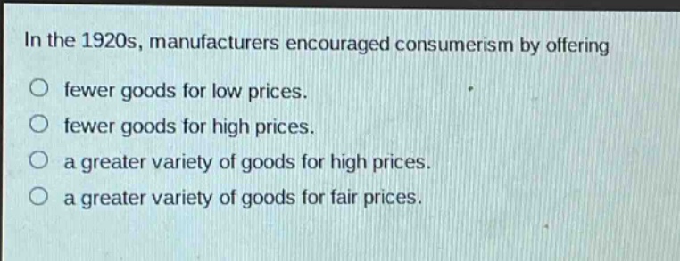 in the 1920s, manufacturers encouraged consumerism by offering\nfewer goods for low prices.\nfewer goods for high prices.\na greater variety of goods for high prices.\na greater variety of goods for fair prices.