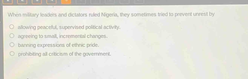 when military leaders and dictators ruled nigeria, they sometimes tried to prevent unrest by\nallowing peaceful, supervised political activity.\nagreeing to small, incremental changes.\nbanning expressions of ethnic pride.\nprohibiting all criticism of the government.