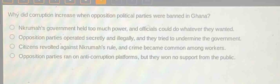 why did corruption increase when opposition political parties were banned in ghana?\nnkrumahs government held too much power, and officials could do whatever they wanted.\nopposition parties operated secretly and illegally, and they tried to undermine the government.\ncitizens revolted against nkrumahs rule, and crime became common among workers.\nopposition parties ran on anti - corruption platforms, but they won no support from the public.