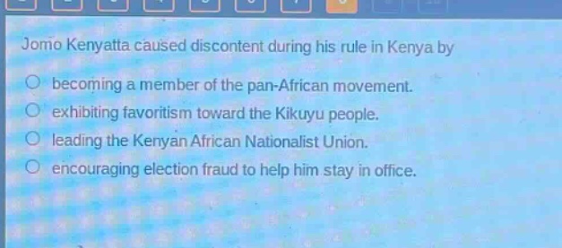 jomo kenyatta caused discontent during his rule in kenya by\nbecoming a member of the pan - african movement.\nexhibiting favoritism toward the kikuyu people.\nleading the kenyan african nationalist union.\nencouraging election fraud to help him stay in office.