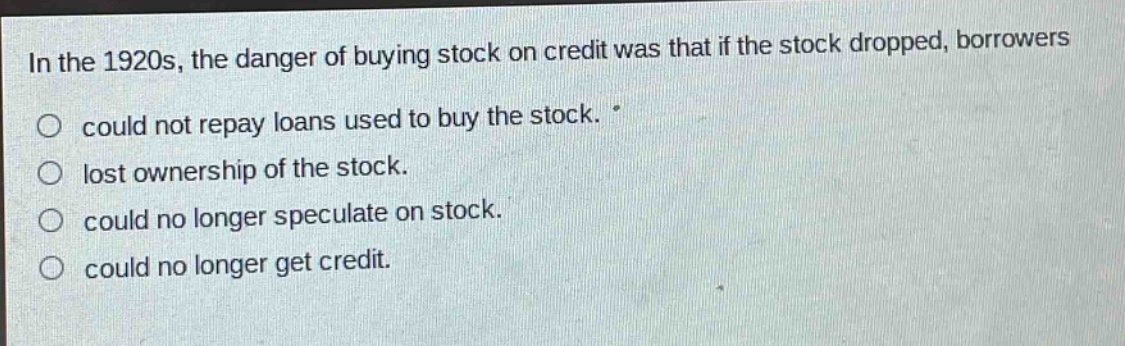 in the 1920s, the danger of buying stock on credit was that if the stock dropped, borrowers could not repay loans used to buy the stock. lost ownership of the stock. could no longer speculate on stock. could no longer get credit.