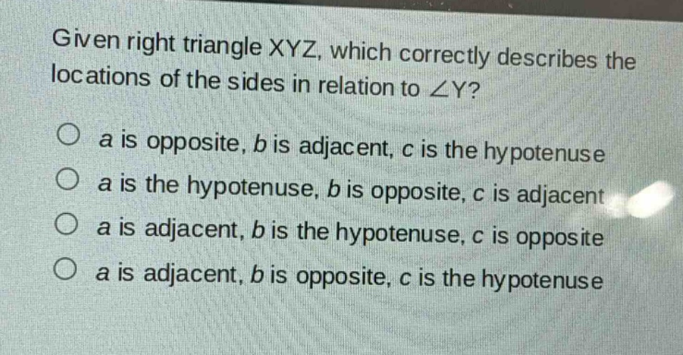 given right triangle xyz, which correctly describes the locations of the sides in relation to ∠y?\no a is opposite, b is adjacent, c is the hypotenuse\no a is the hypotenuse, b is opposite, c is adjacent\no a is adjacent, b is the hypotenuse, c is opposite\no a is adjacent, b is opposite, c is the hypotenuse