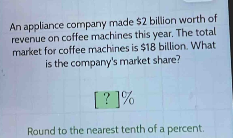 an appliance company made $2 billion worth of revenue on coffee machines this year. the total market for coffee machines is $18 billion. what is the companys market share? ?% round to the nearest tenth of a percent.