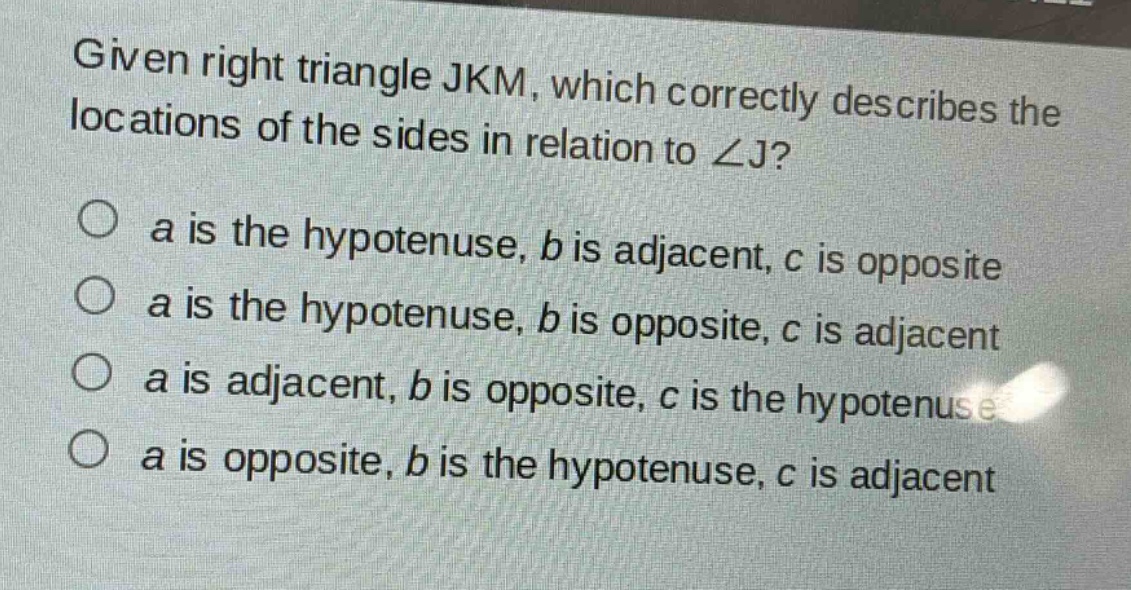 given right triangle jkm, which correctly describes the locations of the sides in relation to ∠j?\no a is the hypotenuse, b is adjacent, c is opposite\no a is the hypotenuse, b is opposite, c is adjacent\no a is adjacent, b is opposite, c is the hypotenuse\no a is opposite, b is the hypotenuse, c is adjacent
