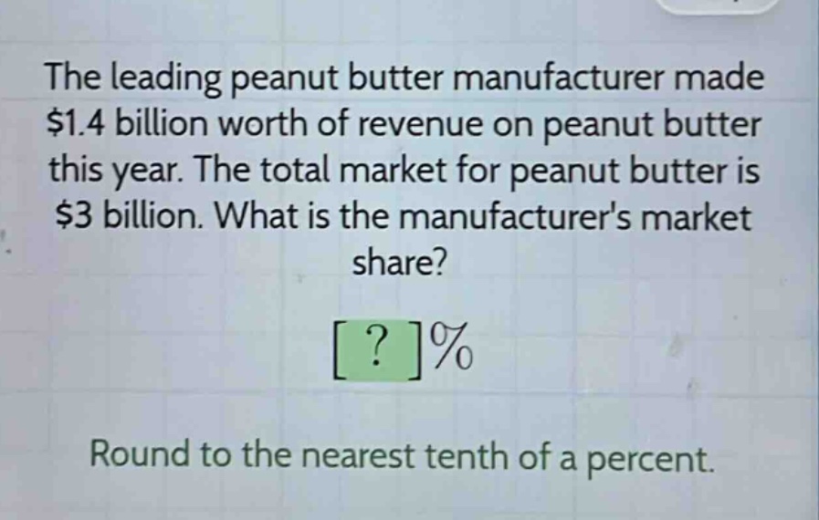 the leading peanut butter manufacturer made $1.4 billion worth of revenue on peanut butter this year. the total market for peanut butter is $3 billion. what is the manufacturers market share? ?% round to the nearest tenth of a percent.