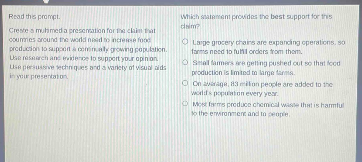 read this prompt. create a multimedia presentation for the claim that countries around the world need to increase food production to support a continually growing population. use research and evidence to support your opinion. use persuasive techniques and a variety of visual aids in your presentation. which statement provides the best support for this claim? large grocery chains are expanding operations, so farms need to fulfill orders from them. small farmers are getting pushed out so that food production is limited to large farms. on average, 83 million people are added to the worlds population every year. most farms produce chemical waste that is harmful to the environment and to people.
