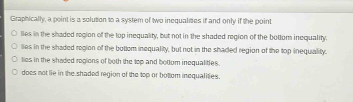 graphically, a point is a solution to a system of two inequalities if and only if the point\no lies in the shaded region of the top inequality, but not in the shaded region of the bottom inequality.\no lies in the shaded region of the bottom inequality, but not in the shaded region of the top inequality.\no lies in the shaded regions of both the top and bottom inequalities.\no does not lie in the shaded region of the top or bottom inequalities.