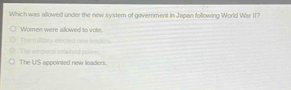 which was allowed under the new system of government in japan following world war ii?\nwomen were allowed to vote.\nthe military elected new leaders.\nthe emperor retained power.\nthe us appointed new leaders.