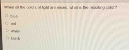 when all the colors of light are mixed, what is the resulting color?\nblue\nred\nwhite\nblack