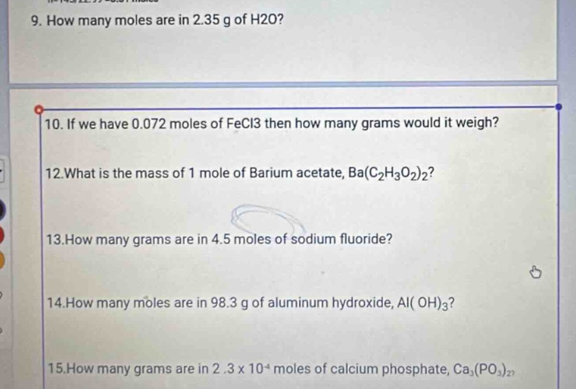 9. how many moles are in 2.35 g of h2o? 10. if we have 0.072 moles of fecl3 then how many grams would it weigh? 12.what is the mass of 1 mole of barium acetate, ba(c2h3o2)2? 13.how many grams are in 4.5 moles of sodium fluoride? 14.how many moles are in 98.3 g of aluminum hydroxide, al(oh)3? 15.how many grams are in 2.3 x 10^4 moles of calcium phosphate, ca3(po3)2?