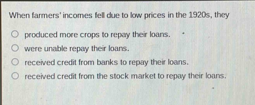 when farmers incomes fell due to low prices in the 1920s, they\nproduced more crops to repay their loans.\nwere unable repay their loans.\nreceived credit from banks to repay their loans.\nreceived credit from the stock market to repay their loans.