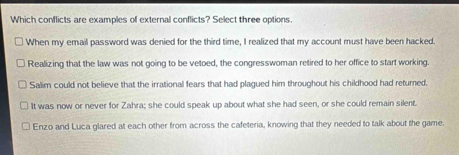 which conflicts are examples of external conflicts? select three options. when my email password was denied for the third time, i realized that my account must have been hacked. realizing that the law was not going to be vetoed, the congresswoman retired to her office to start working. salim could not believe that the irrational fears that had plagued him throughout his childhood had returned. it was now or never for zahra; she could speak up about what she had seen, or she could remain silent. enzo and luca glared at each other from across the cafeteria, knowing that they needed to talk about the game.
